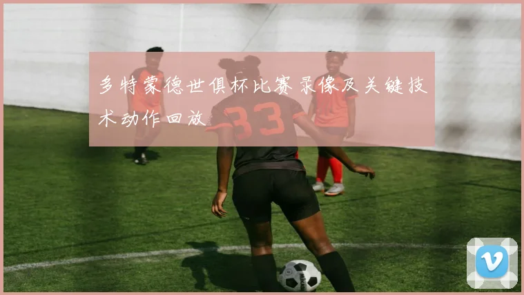 多特蒙德世俱杯比赛录像及关键技术动作回放