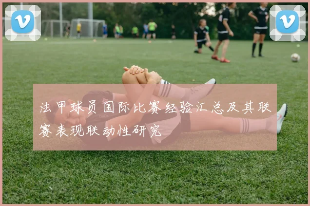 法甲球员国际比赛经验汇总及其联赛表现联动性研究