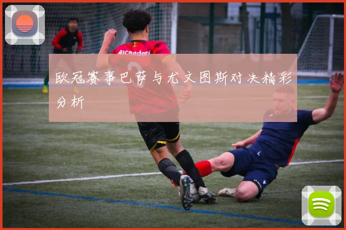 欧冠赛事巴萨与尤文图斯对决精彩分析