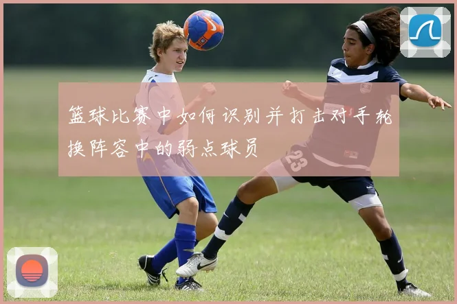 篮球比赛中如何识别并打击对手轮换阵容中的弱点球员