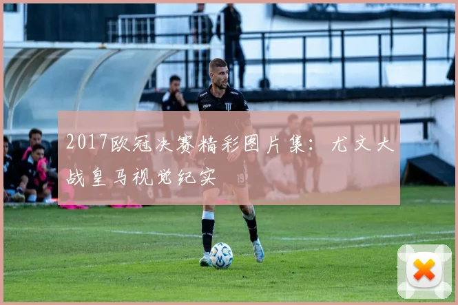 2017欧冠决赛精彩图片集：尤文大战皇马视觉纪实
