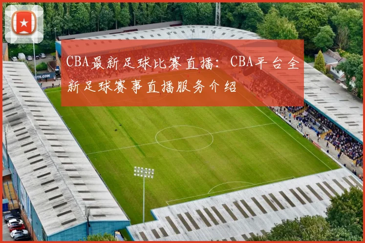 CBA最新足球比赛直播：CBA平台全新足球赛事直播服务介绍