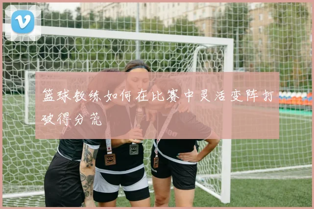 篮球教练如何在比赛中灵活变阵打破得分荒